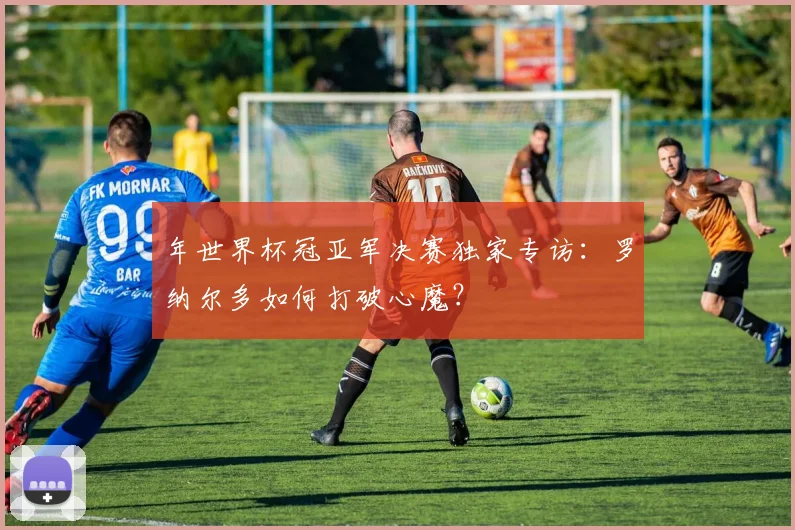 年世界杯冠亚军决赛独家专访:罗纳尔多如何打破心魔?