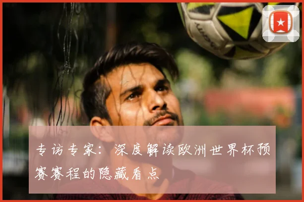 专访专家:深度解读欧洲世界杯预赛赛程的隐藏看点