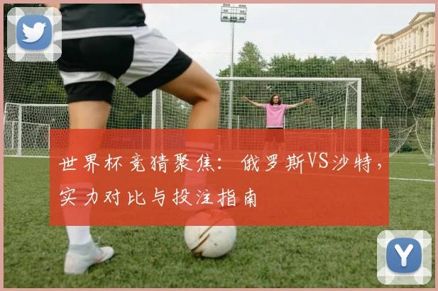 世界杯竞猜聚焦:俄罗斯VS沙特,实力对比与投注指南