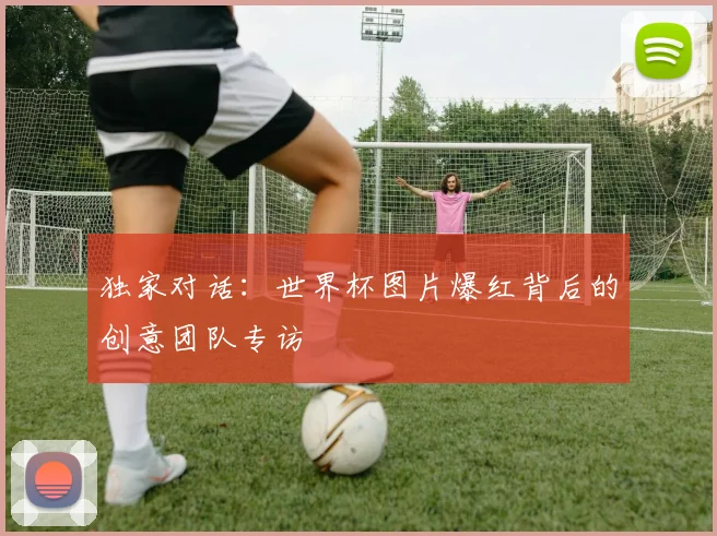 独家对话：世界杯图片爆红背后的创意团队专访