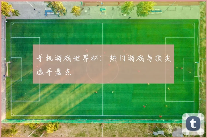 手机游戏世界杯：热门游戏与顶尖选手盘点