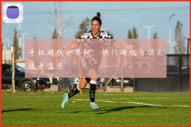 手机游戏世界杯：热门游戏与顶尖选手盘点
