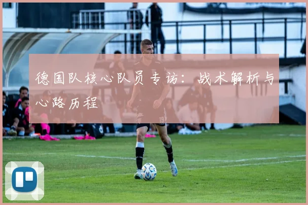 德国队核心队员专访：战术解析与心路历程