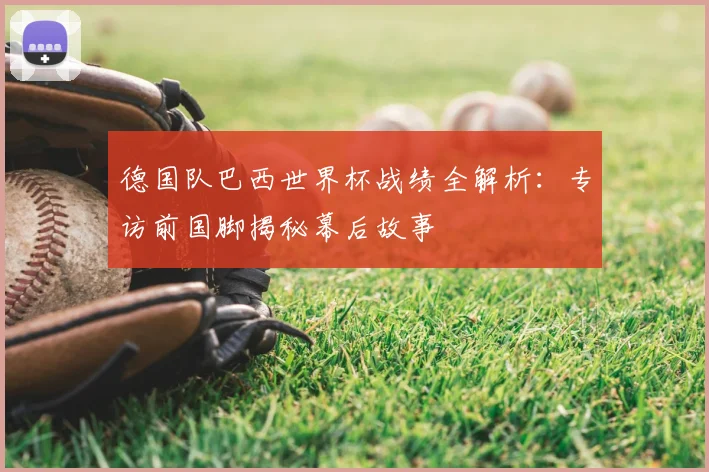 德国队巴西世界杯战绩全解析：专访前国脚揭秘幕后故事