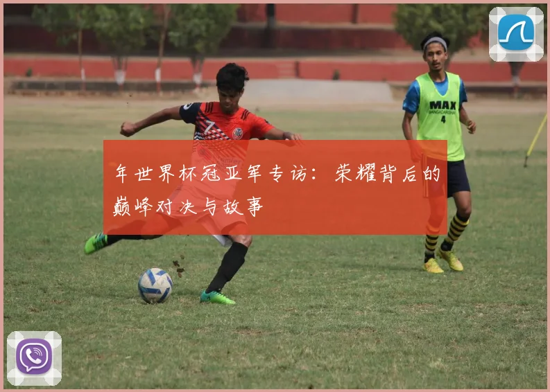 年世界杯冠亚军专访:荣耀背后的巅峰对决与故事
