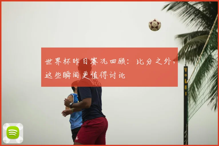 世界杯昨日赛况回顾：比分之外，这些瞬间更值得讨论