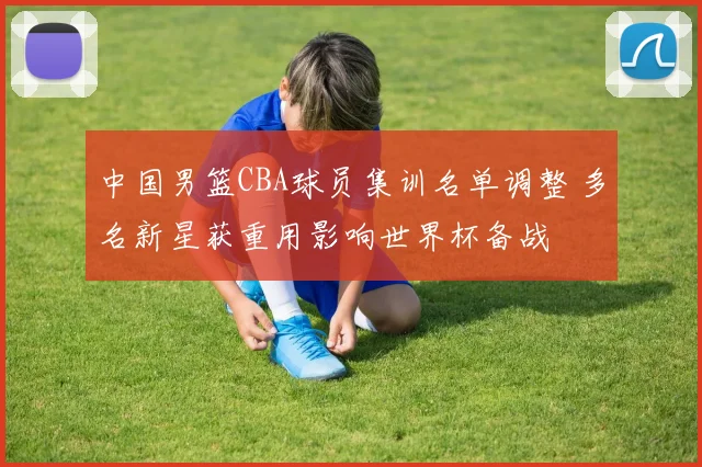 中国男篮CBA球员集训名单调整 多名新星获重用影响世界杯备战