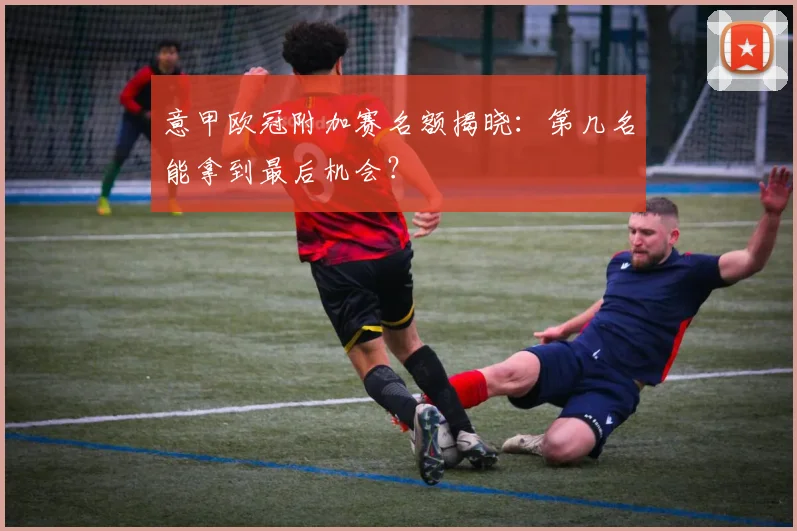 意甲欧冠附加赛名额揭晓：第几名能拿到最后机会？