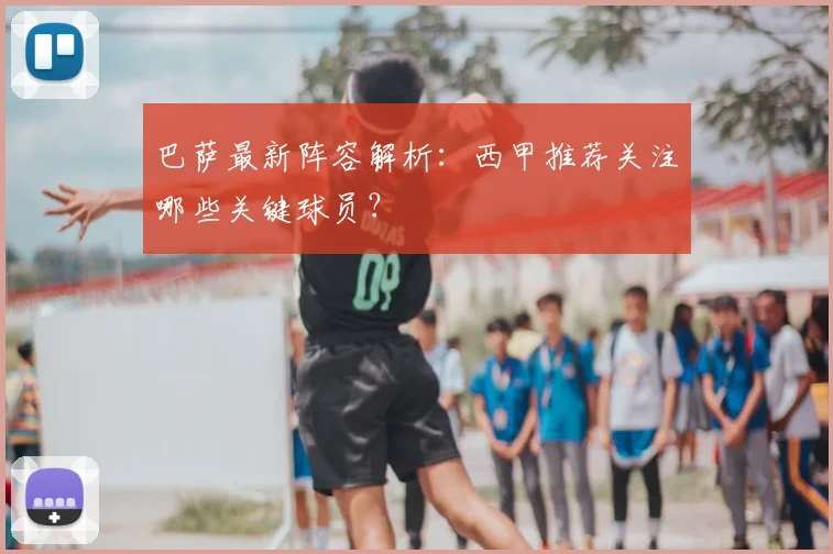 巴萨最新阵容解析：西甲推荐关注哪些关键球员？