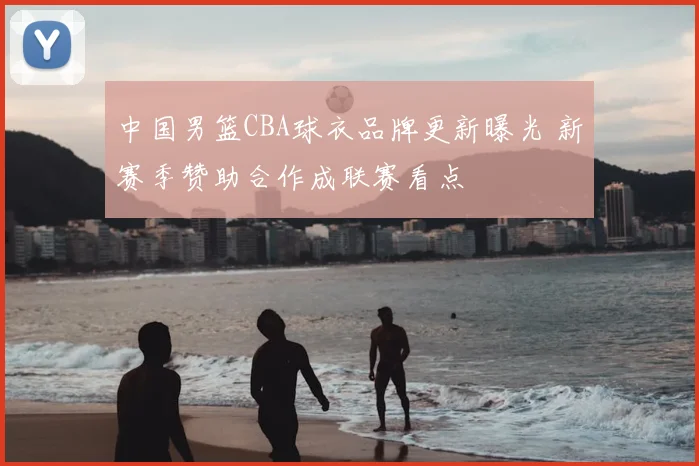 中国男篮CBA球衣品牌更新曝光 新赛季赞助合作成联赛看点