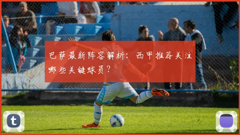 巴萨最新阵容解析：西甲推荐关注哪些关键球员？