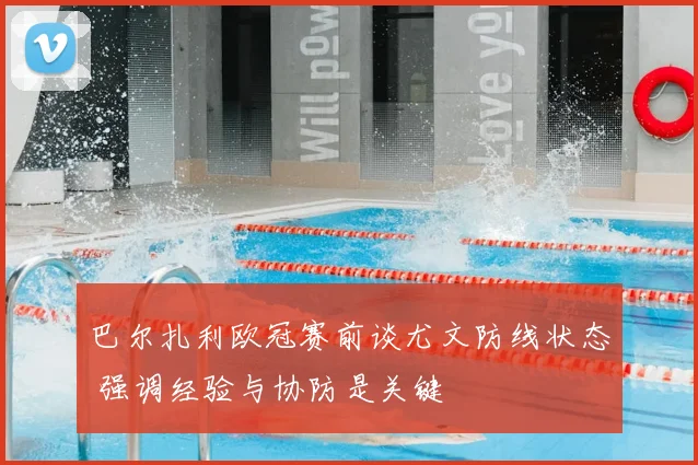 巴尔扎利欧冠赛前谈尤文防线状态 强调经验与协防是关键
