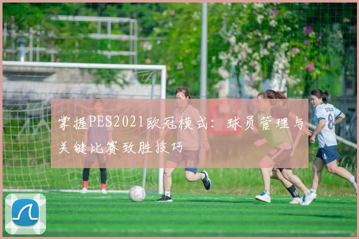 掌握PES2021欧冠模式：球员管理与关键比赛致胜技巧