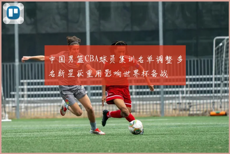 中国男篮CBA球员集训名单调整 多名新星获重用影响世界杯备战
