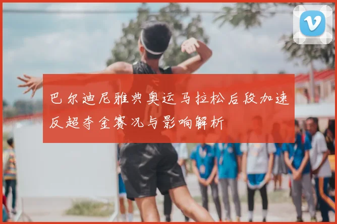 巴尔迪尼雅典奥运马拉松后段加速反超夺金赛况与影响解析