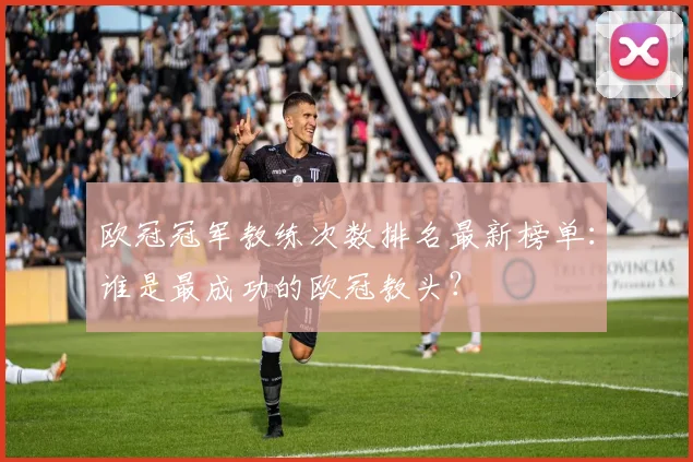 欧冠冠军教练次数排名最新榜单：谁是最成功的欧冠教头？
