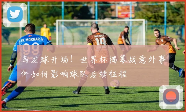 乌龙球开场！世界杯揭幕战意外事件如何影响球队后续征程