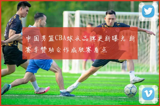 中国男篮CBA球衣品牌更新曝光 新赛季赞助合作成联赛看点